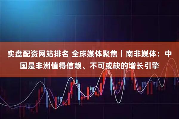 实盘配资网站排名 全球媒体聚焦丨南非媒体：中国是非洲值得信赖、不可或缺的增长引擎