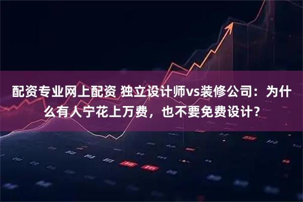 配资专业网上配资 独立设计师vs装修公司：为什么有人宁花上万费，也不要免费设计？