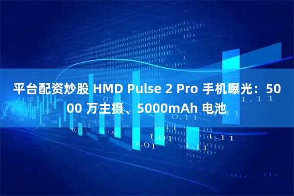 平台配资炒股 HMD Pulse 2 Pro 手机曝光：5000 万主摄、5000mAh 电池