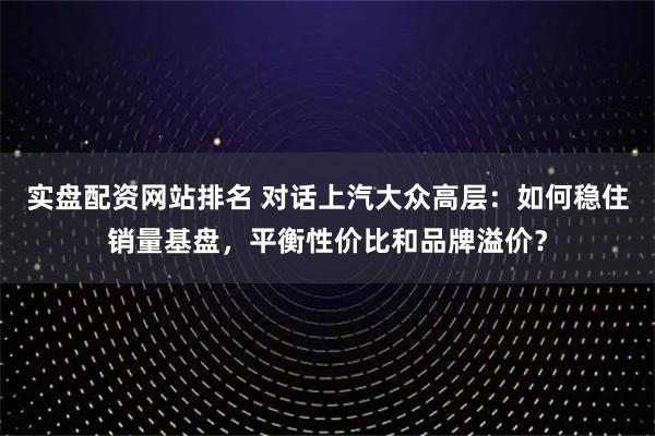 实盘配资网站排名 对话上汽大众高层：如何稳住销量基盘，平衡性价比和品牌溢价？