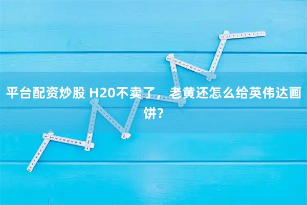平台配资炒股 H20不卖了，老黄还怎么给英伟达画饼？