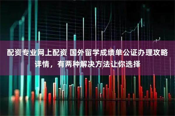 配资专业网上配资 国外留学成绩单公证办理攻略详情，有两种解决方法让你选择