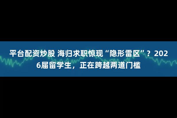 平台配资炒股 海归求职惊现“隐形雷区”？2026届留学生，正在跨越两道门槛