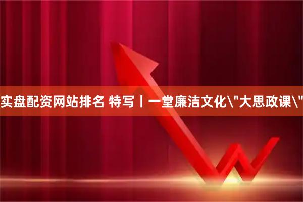 实盘配资网站排名 特写丨一堂廉洁文化＂大思政课＂
