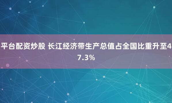 平台配资炒股 长江经济带生产总值占全国比重升至47.3%