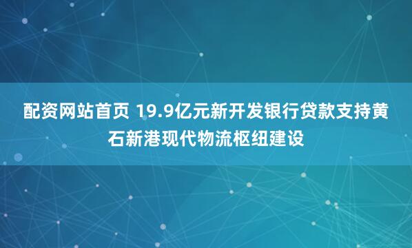 配资网站首页 19.9亿元新开发银行贷款支持黄石新港现代物流枢纽建设