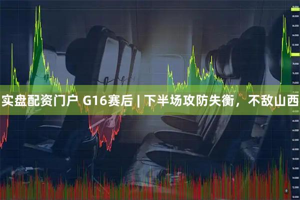 实盘配资门户 G16赛后 | 下半场攻防失衡，不敌山西