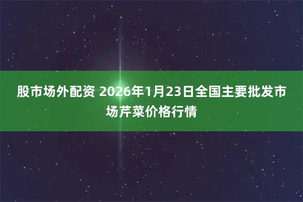 股市场外配资 2026年1月23日全国主要批发市场芹菜价格行情