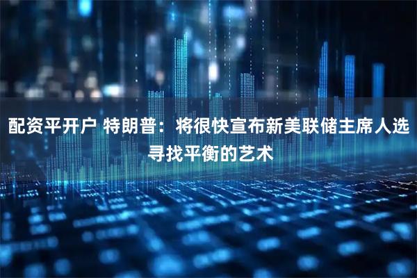 配资平开户 特朗普：将很快宣布新美联储主席人选 寻找平衡的艺术