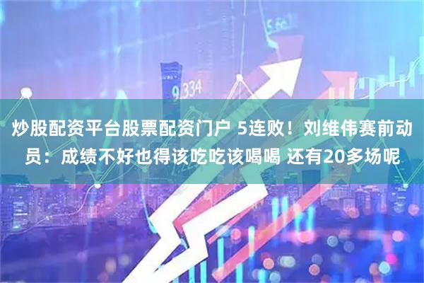 炒股配资平台股票配资门户 5连败！刘维伟赛前动员：成绩不好也得该吃吃该喝喝 还有20多场呢