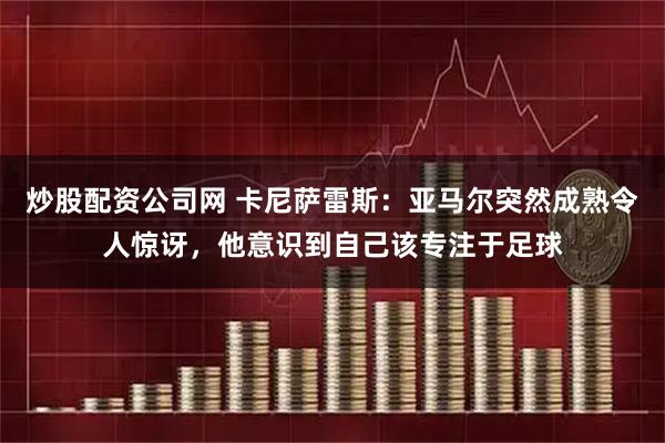 炒股配资公司网 卡尼萨雷斯：亚马尔突然成熟令人惊讶，他意识到自己该专注于足球