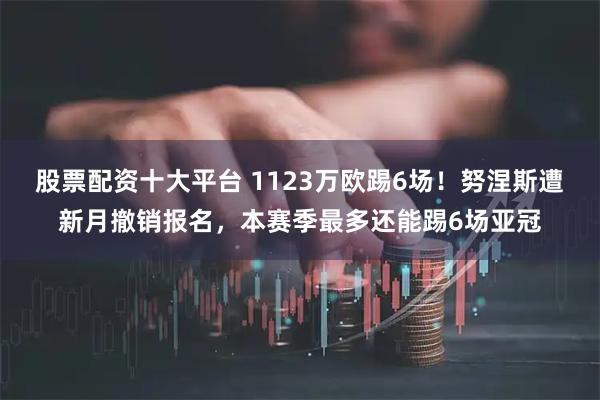 股票配资十大平台 1123万欧踢6场！努涅斯遭新月撤销报名，本赛季最多还能踢6场亚冠