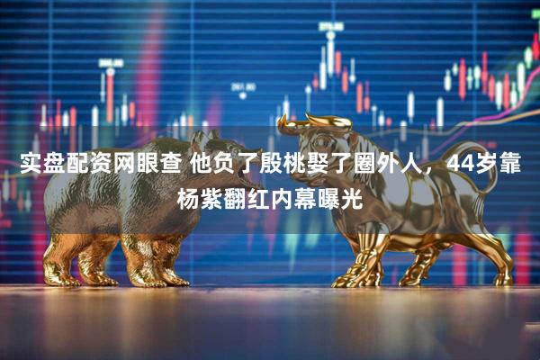 实盘配资网眼查 他负了殷桃娶了圈外人，44岁靠杨紫翻红内幕曝光