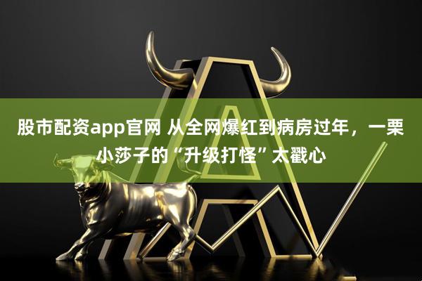 股市配资app官网 从全网爆红到病房过年，一栗小莎子的“升级打怪”太戳心