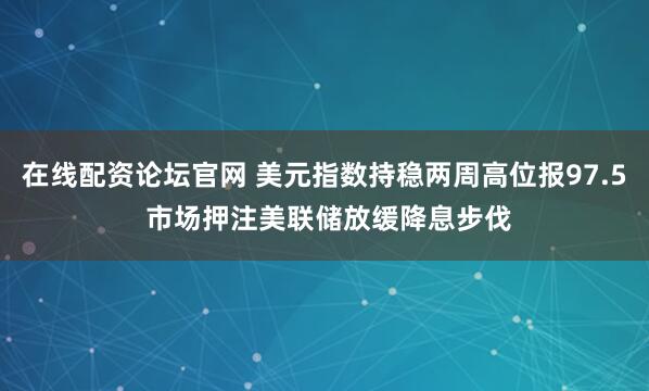 在线配资论坛官网 美元指数持稳两周高位报97.5 市场押注美联储放缓降息步伐