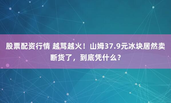 股票配资行情 越骂越火！山姆37.9元冰块居然卖断货了，到底凭什么？